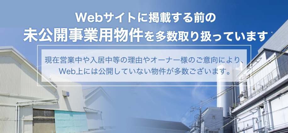 Webサイトに掲載する前に未公開事業用物件を多数取り扱っています。                        現在営業中や入居中等の理由やオーナー様のご意向により、Web上には公開していない物件が多数ございます。