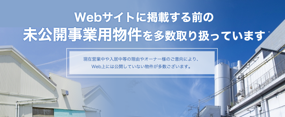 Webサイトに掲載する前に未公開事業用物件を多数取り扱っています。                        現在営業中や入居中等の理由やオーナー様のご意向により、Web上には公開していない物件が多数ございます。